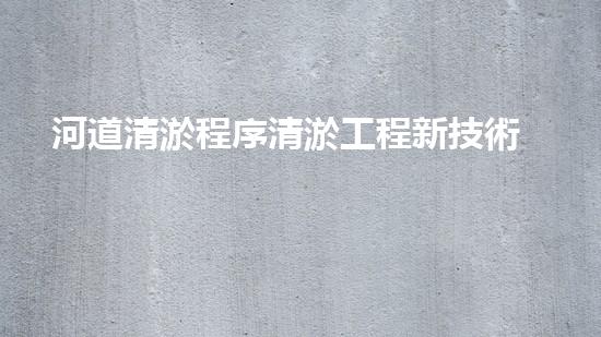 河道清淤程序清淤工程新技術(shù)揭秘！如何提升施工效率與安全性？